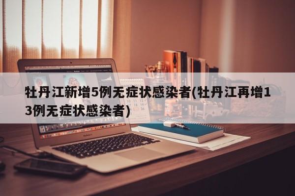 牡丹江新增5例无症状感染者(牡丹江再增13例无症状感染者)