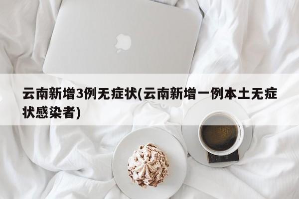 云南新增3例无症状(云南新增一例本土无症状感染者)