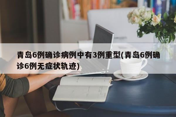 青岛6例确诊病例中有3例重型(青岛6例确诊6例无症状轨迹)