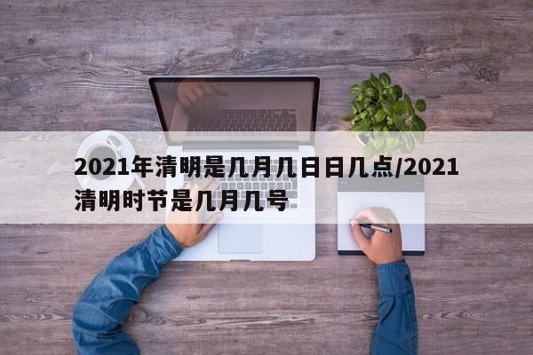 2021年清明是几月几日日几点/2021清明时节是几月几号
