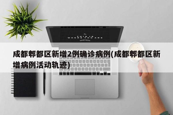 成都郫都区新增2例确诊病例(成都郫都区新增病例活动轨迹)