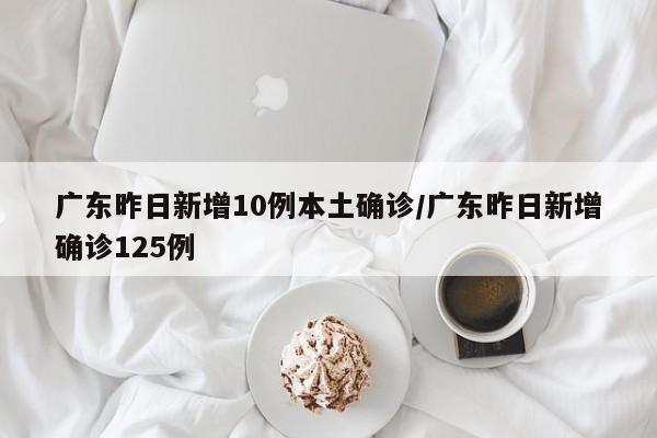 广东昨日新增10例本土确诊/广东昨日新增确诊125例