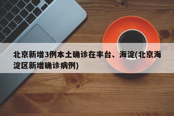 北京新增3例本土确诊在丰台、海淀(北京海淀区新增确诊病例)