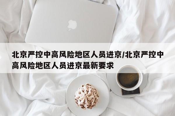 北京严控中高风险地区人员进京/北京严控中高风险地区人员进京最新要求