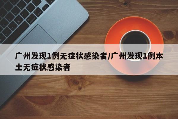 广州发现1例无症状感染者/广州发现1例本土无症状感染者