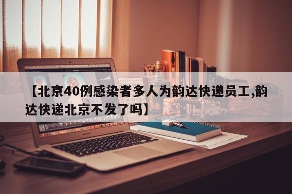 【北京40例感染者多人为韵达快递员工,韵达快递北京不发了吗】