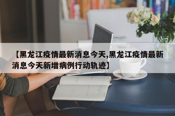 【黑龙江疫情最新消息今天,黑龙江疫情最新消息今天新增病例行动轨迹】