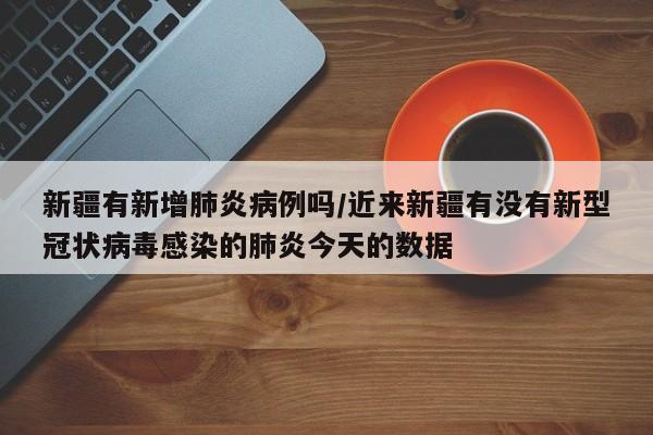 新疆有新增肺炎病例吗/近来新疆有没有新型冠状病毒感染的肺炎今天的数据