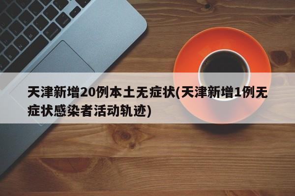 天津新增20例本土无症状(天津新增1例无症状感染者活动轨迹)