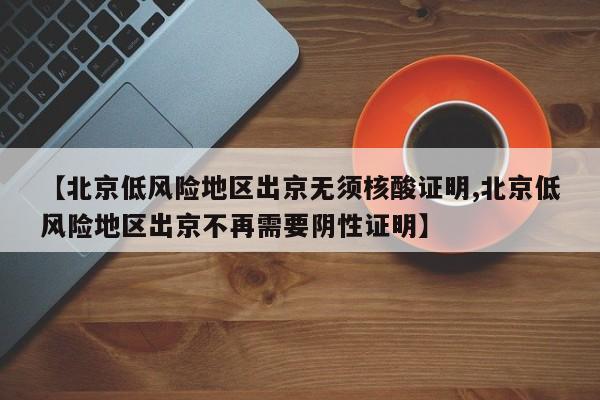 【北京低风险地区出京无须核酸证明,北京低风险地区出京不再需要阴性证明】
