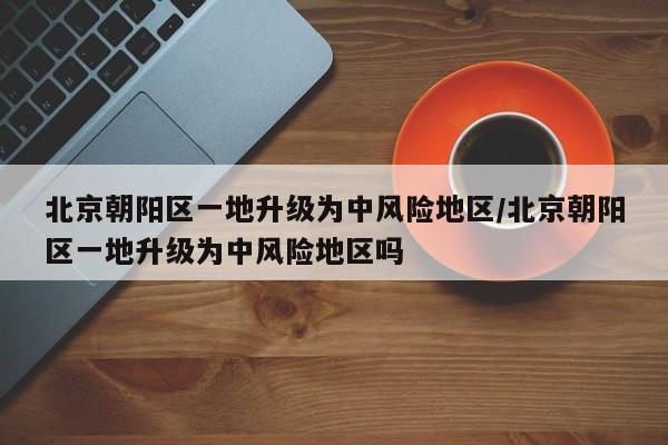 北京朝阳区一地升级为中风险地区/北京朝阳区一地升级为中风险地区吗