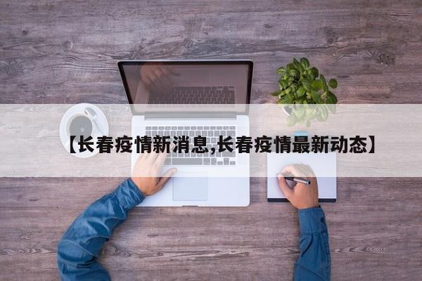 【长春疫情新消息,长春疫情最新动态】