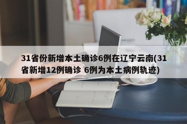31省份新增本土确诊6例在辽宁云南(31省新增12例确诊 6例为本土病例轨迹)