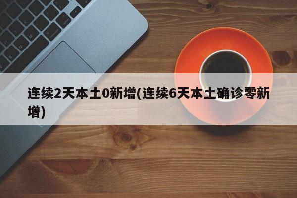 连续2天本土0新增(连续6天本土确诊零新增)