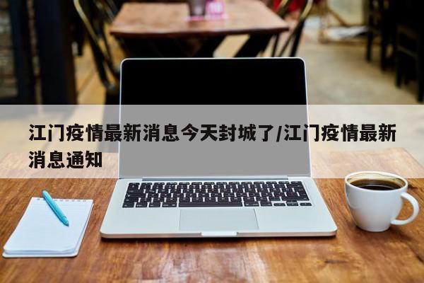 江门疫情最新消息今天封城了/江门疫情最新消息通知