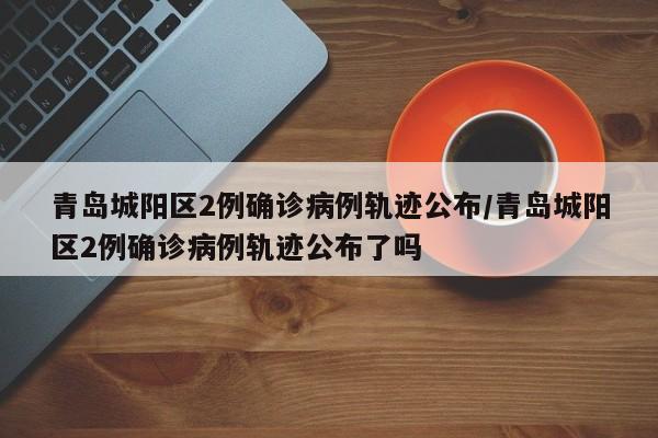 青岛城阳区2例确诊病例轨迹公布/青岛城阳区2例确诊病例轨迹公布了吗