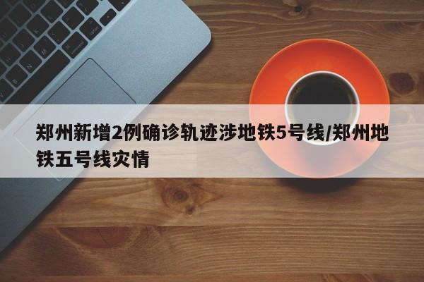 郑州新增2例确诊轨迹涉地铁5号线/郑州地铁五号线灾情
