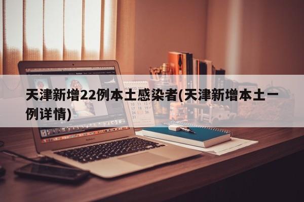 天津新增22例本土感染者(天津新增本土一例详情)