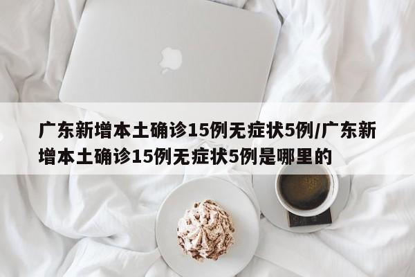 广东新增本土确诊15例无症状5例/广东新增本土确诊15例无症状5例是哪里的