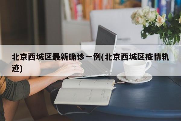 北京西城区最新确诊一例(北京西城区疫情轨迹)