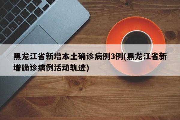 黑龙江省新增本土确诊病例3例(黑龙江省新增确诊病例活动轨迹)