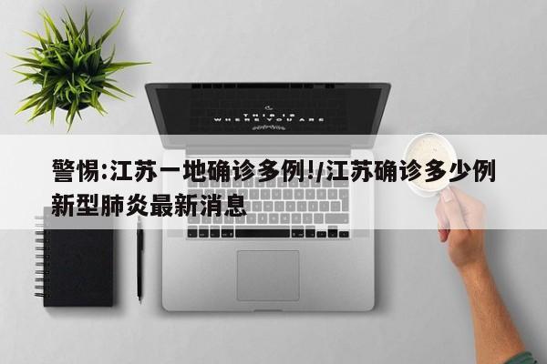 警惕:江苏一地确诊多例!/江苏确诊多少例新型肺炎最新消息