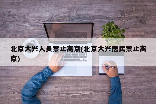 北京大兴人员禁止离京(北京大兴居民禁止离京)