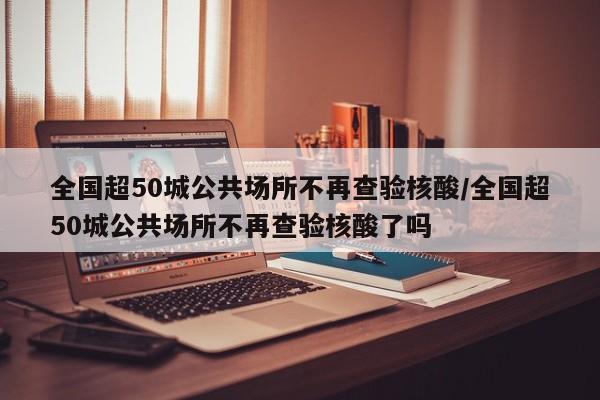全国超50城公共场所不再查验核酸/全国超50城公共场所不再查验核酸了吗
