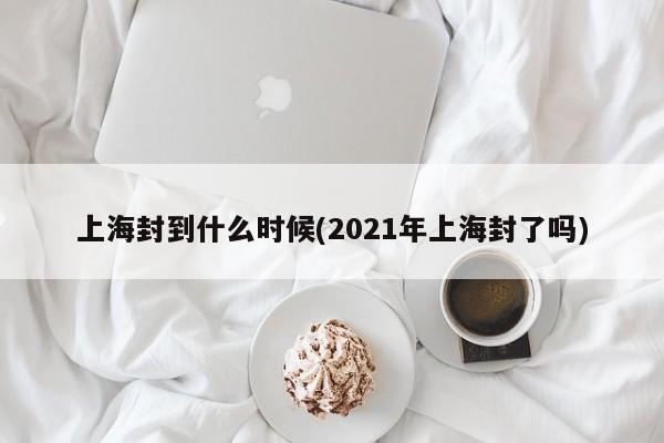 上海封到什么时候(2021年上海封了吗)