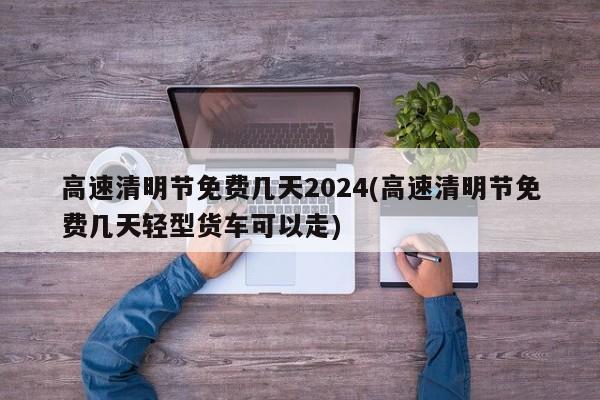 高速清明节免费几天2024(高速清明节免费几天轻型货车可以走)