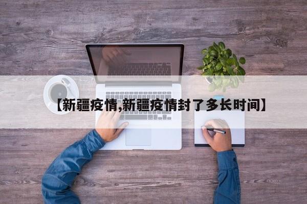 【新疆疫情,新疆疫情封了多长时间】