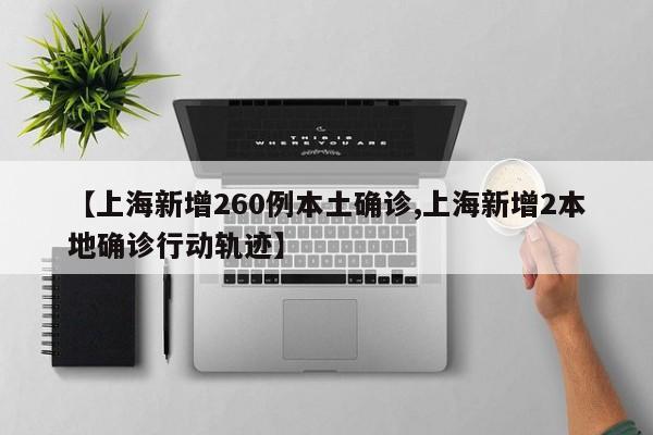 【上海新增260例本土确诊,上海新增2本地确诊行动轨迹】
