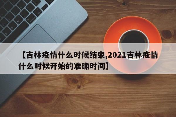 【吉林疫情什么时候结束,2021吉林疫情什么时候开始的准确时间】