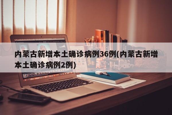 内蒙古新增本土确诊病例36例(内蒙古新增本土确诊病例2例)