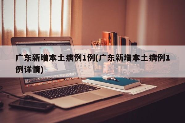广东新增本土病例1例(广东新增本土病例1例详情)