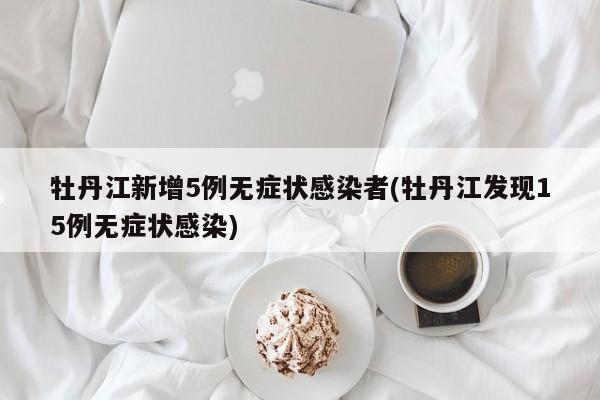 牡丹江新增5例无症状感染者(牡丹江发现15例无症状感染)