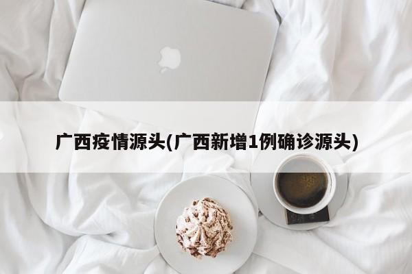 广西疫情源头(广西新增1例确诊源头)
