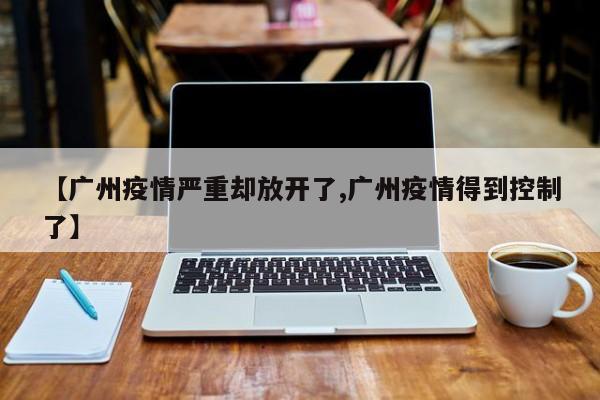 【广州疫情严重却放开了,广州疫情得到控制了】