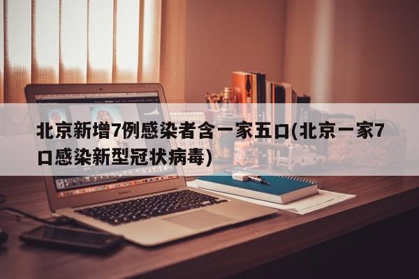 北京新增7例感染者含一家五口(北京一家7口感染新型冠状病毒)