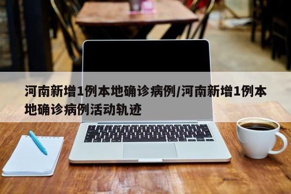 河南新增1例本地确诊病例/河南新增1例本地确诊病例活动轨迹