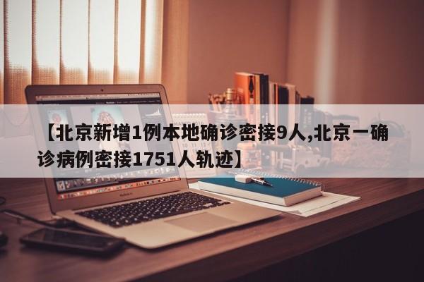 【北京新增1例本地确诊密接9人,北京一确诊病例密接1751人轨迹】
