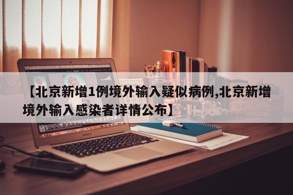 【北京新增1例境外输入疑似病例,北京新增境外输入感染者详情公布】