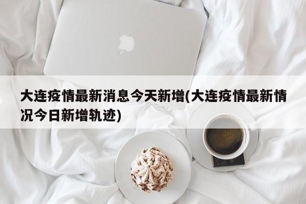 大连疫情最新消息今天新增(大连疫情最新情况今日新增轨迹)