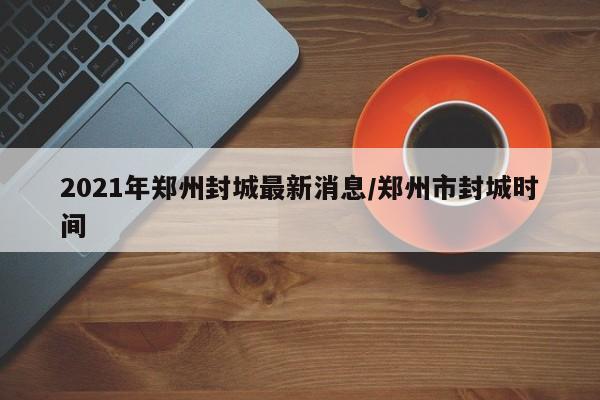 2021年郑州封城最新消息/郑州市封城时间