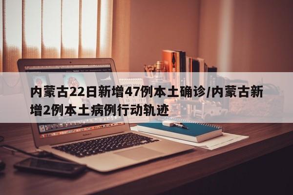 内蒙古22日新增47例本土确诊/内蒙古新增2例本土病例行动轨迹