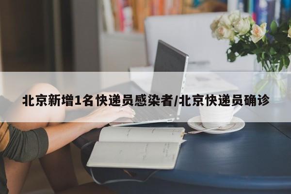 北京新增1名快递员感染者/北京快递员确诊
