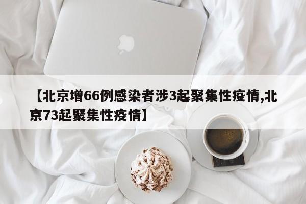 【北京增66例感染者涉3起聚集性疫情,北京73起聚集性疫情】