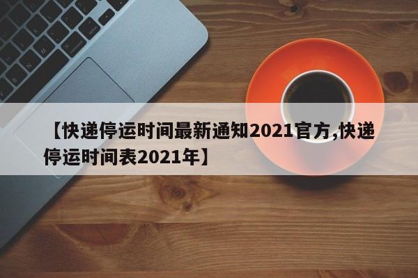 【快递停运时间最新通知2021官方,快递停运时间表2021年】