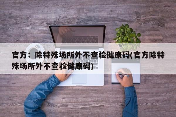 官方：除特殊场所外不查验健康码(官方除特殊场所外不查验健康码)
