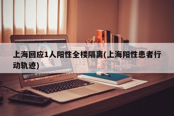 上海回应1人阳性全楼隔离(上海阳性患者行动轨迹)